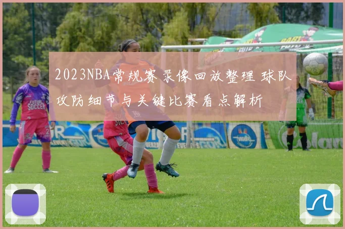 2023NBA常规赛录像回放整理 球队攻防细节与关键比赛看点解析