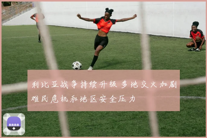 利比亚战争持续升级 多地交火加剧难民危机和地区安全压力