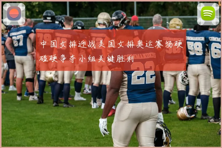 中国女排迎战美国女排奥运赛场硬碰硬争夺小组关键胜利