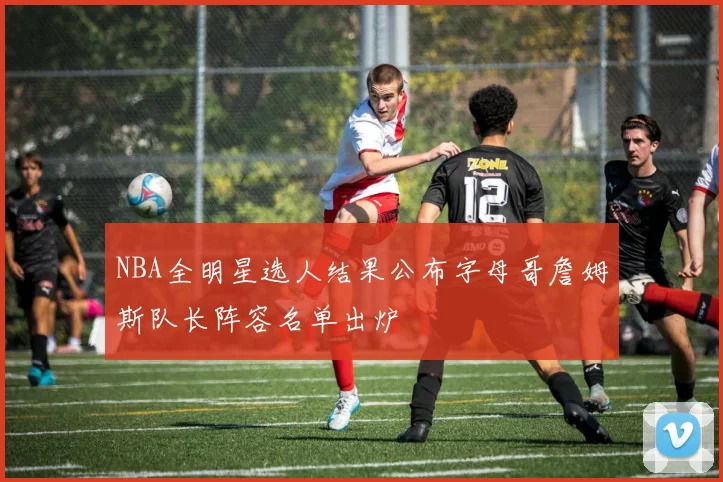 NBA全明星选人结果公布字母哥詹姆斯队长阵容名单出炉