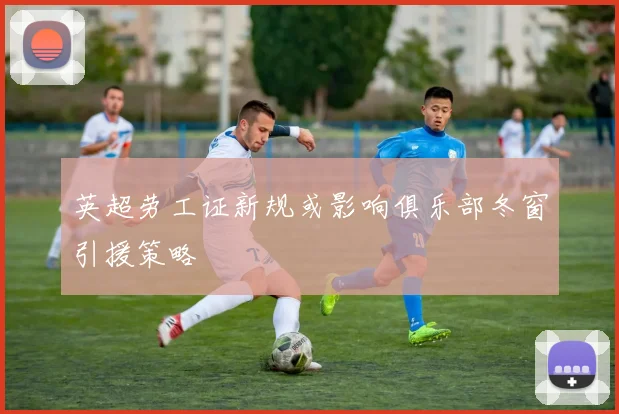 英超劳工证新规或影响俱乐部冬窗引援策略