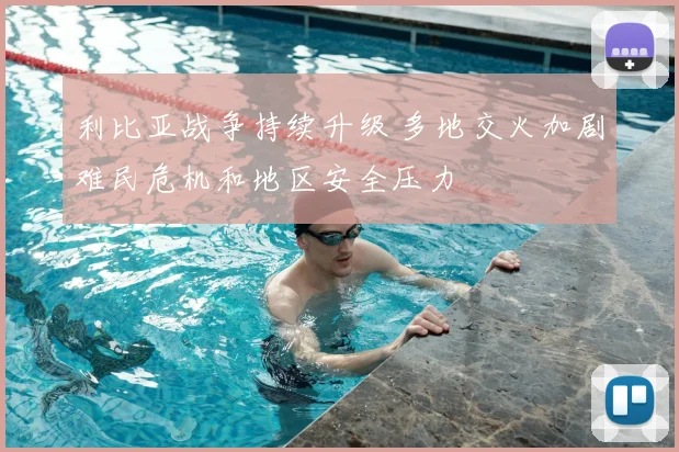 利比亚战争持续升级 多地交火加剧难民危机和地区安全压力