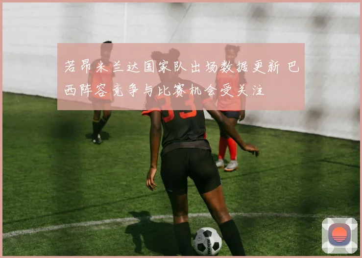 若昂米兰达国家队出场数据更新 巴西阵容竞争与比赛机会受关注