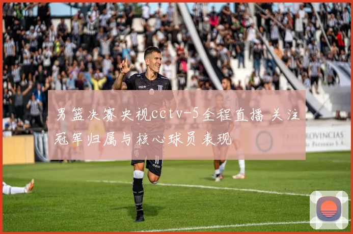 男篮决赛央视cctv-5全程直播 关注冠军归属与核心球员表现