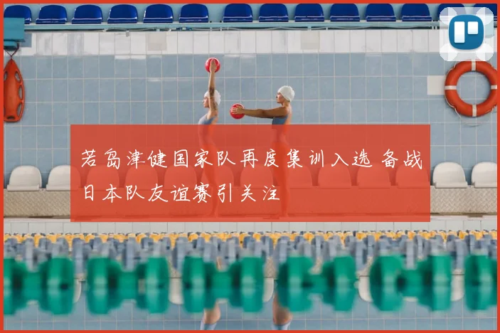 若岛津健国家队再度集训入选 备战日本队友谊赛引关注