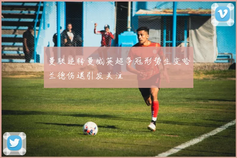 曼联逆转曼城英超争冠形势生变哈兰德伤退引发关注