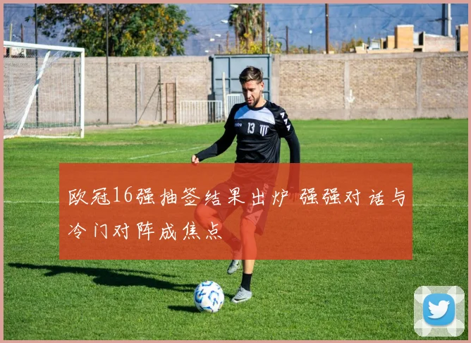 欧冠16强抽签结果出炉 强强对话与冷门对阵成焦点