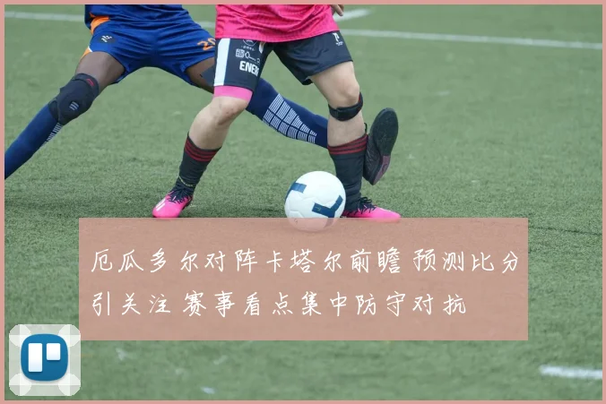 厄瓜多尔对阵卡塔尔前瞻 预测比分引关注 赛事看点集中防守对抗