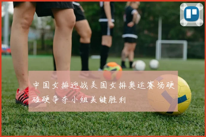 中国女排迎战美国女排奥运赛场硬碰硬争夺小组关键胜利