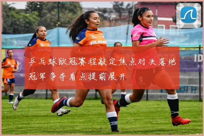 乒乓球欧冠赛程敲定焦点对决落地冠军争夺看点提前展开