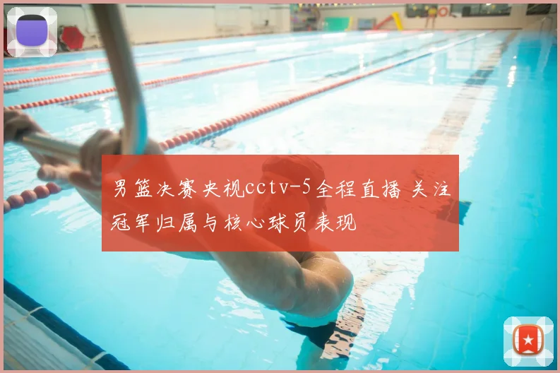 男篮决赛央视cctv-5全程直播 关注冠军归属与核心球员表现