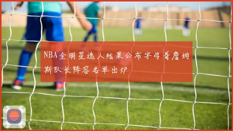 NBA全明星选人结果公布字母哥詹姆斯队长阵容名单出炉