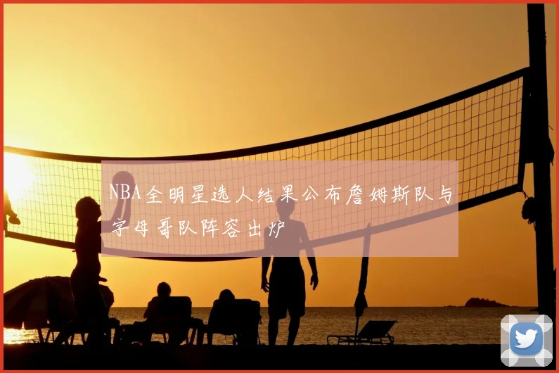 NBA全明星选人结果公布詹姆斯队与字母哥队阵容出炉