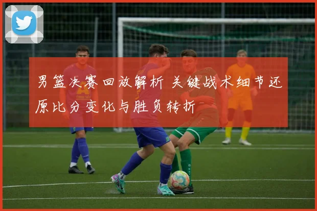 男篮决赛回放解析 关键战术细节还原比分变化与胜负转折