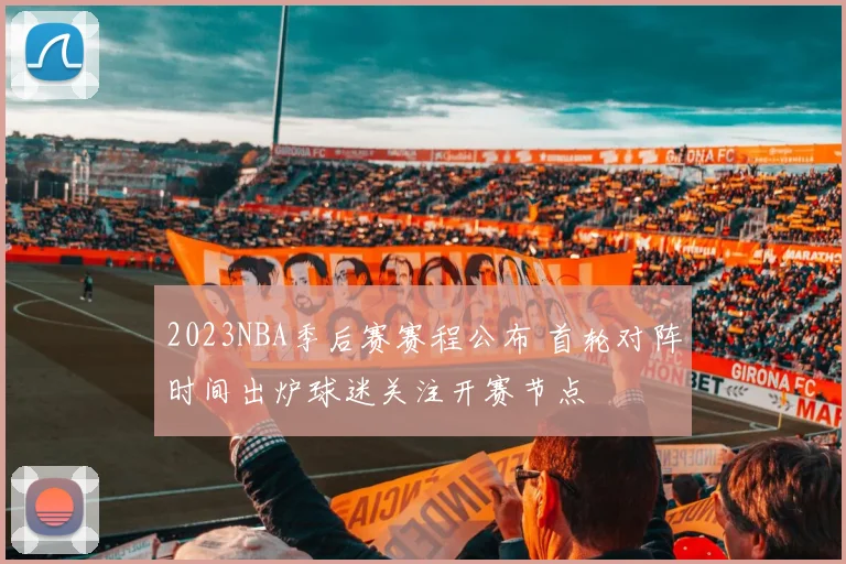 2023NBA季后赛赛程公布 首轮对阵时间出炉球迷关注开赛节点