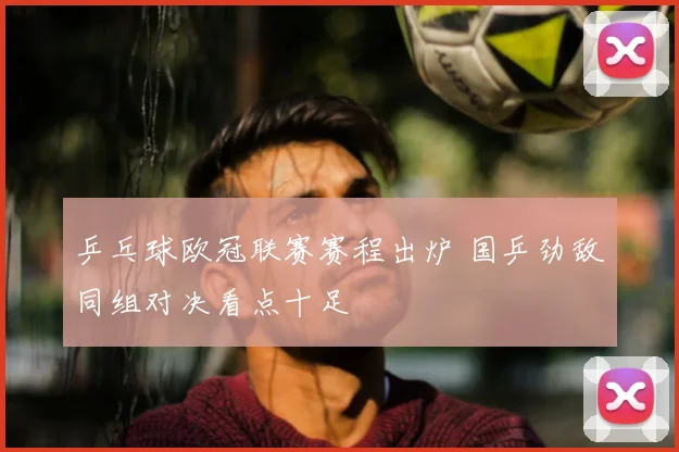 乒乓球欧冠联赛赛程出炉 国乒劲敌同组对决看点十足