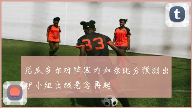 厄瓜多尔对阵塞内加尔比分预测出炉小组出线悬念再起