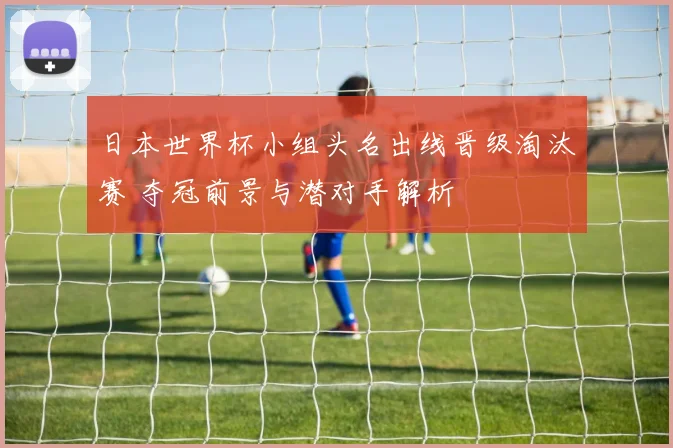 日本世界杯小组头名出线晋级淘汰赛 夺冠前景与潜对手解析