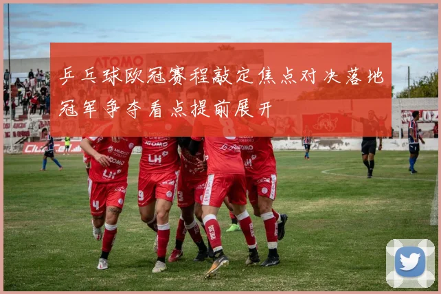 乒乓球欧冠赛程敲定焦点对决落地冠军争夺看点提前展开