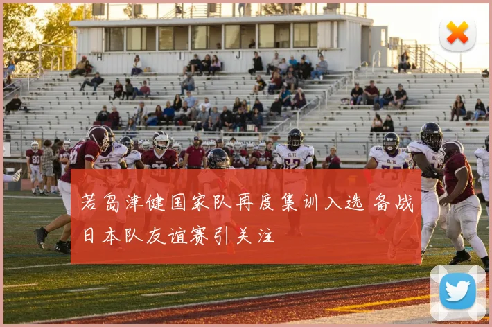 若岛津健国家队再度集训入选 备战日本队友谊赛引关注