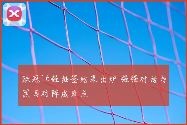 欧冠16强抽签结果出炉 强强对话与黑马对阵成看点