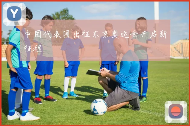 中国代表团出征东京奥运会开启新征程